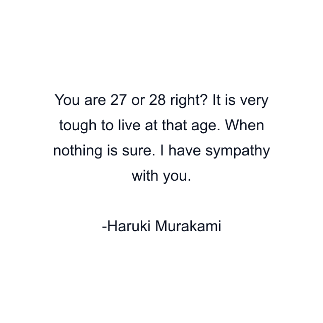 You are 27 or 28 right? It is very tough to live at that age. When nothing is sure. I have sympathy with you.