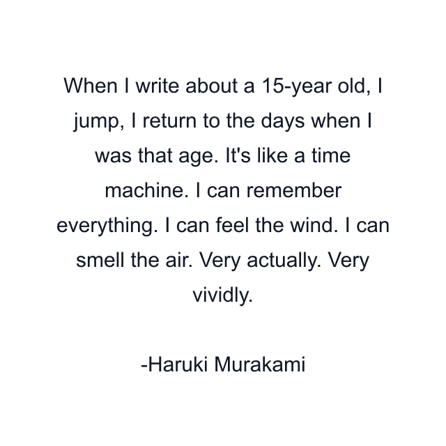 When I write about a 15-year old, I jump, I return to the days when I was that age. It's like a time machine. I can remember everything. I can feel the wind. I can smell the air. Very actually. Very vividly.