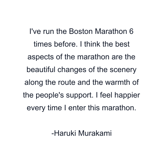 I've run the Boston Marathon 6 times before. I think the best aspects of the marathon are the beautiful changes of the scenery along the route and the warmth of the people's support. I feel happier every time I enter this marathon.