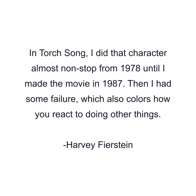 In Torch Song, I did that character almost non-stop from 1978 until I made the movie in 1987. Then I had some failure, which also colors how you react to doing other things.