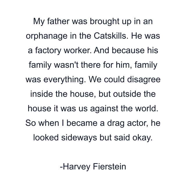 My father was brought up in an orphanage in the Catskills. He was a factory worker. And because his family wasn't there for him, family was everything. We could disagree inside the house, but outside the house it was us against the world. So when I became a drag actor, he looked sideways but said okay.