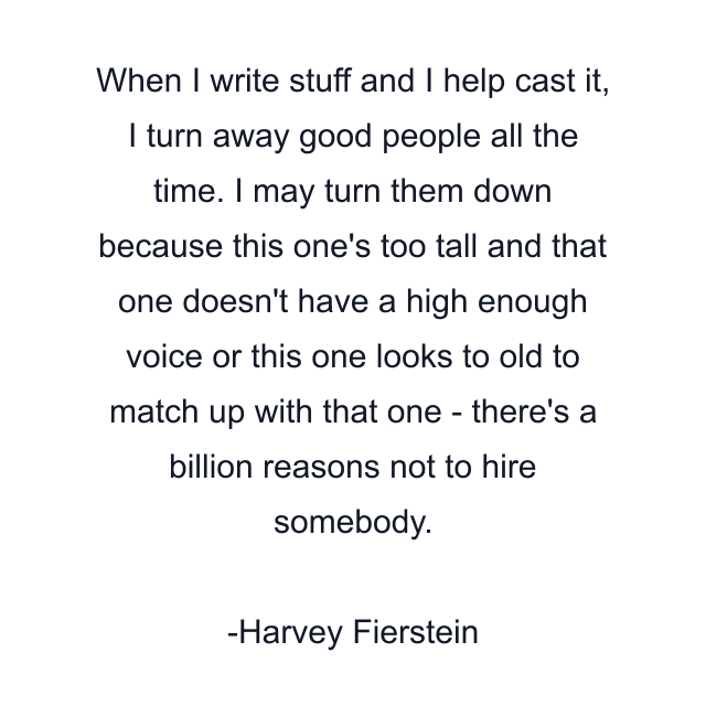 When I write stuff and I help cast it, I turn away good people all the time. I may turn them down because this one's too tall and that one doesn't have a high enough voice or this one looks to old to match up with that one - there's a billion reasons not to hire somebody.