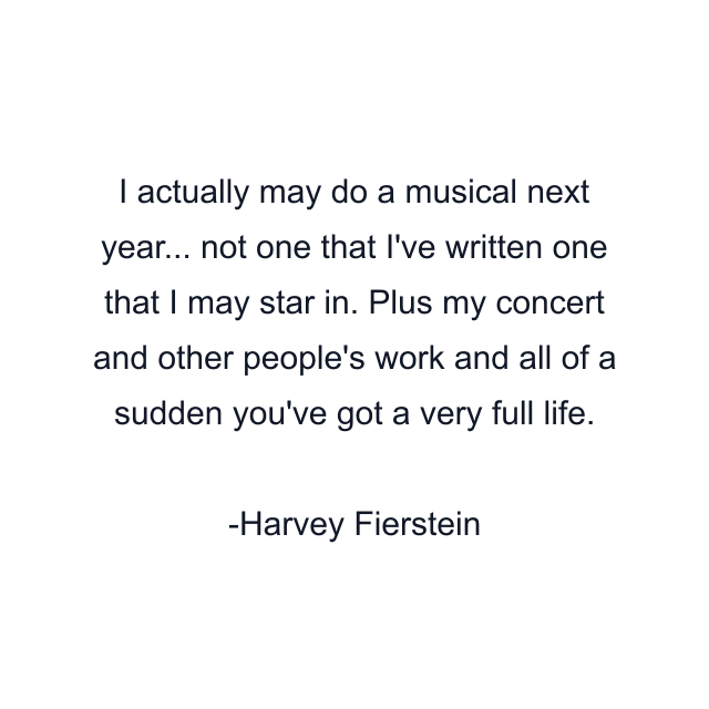 I actually may do a musical next year... not one that I've written one that I may star in. Plus my concert and other people's work and all of a sudden you've got a very full life.