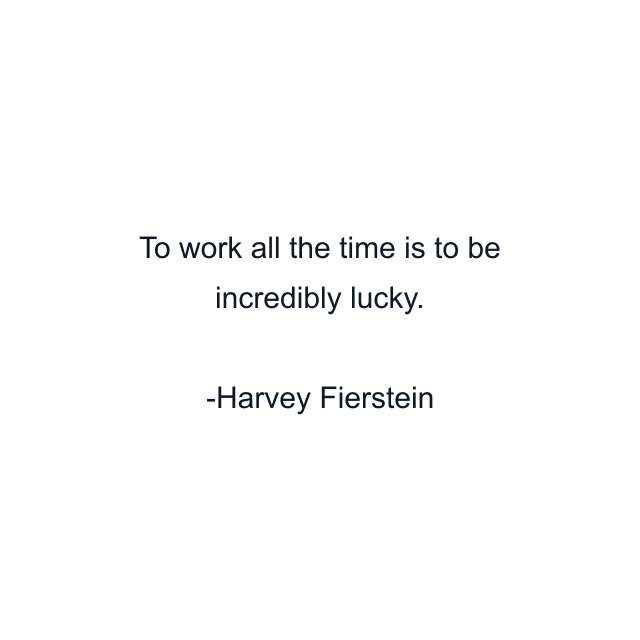 To work all the time is to be incredibly lucky.