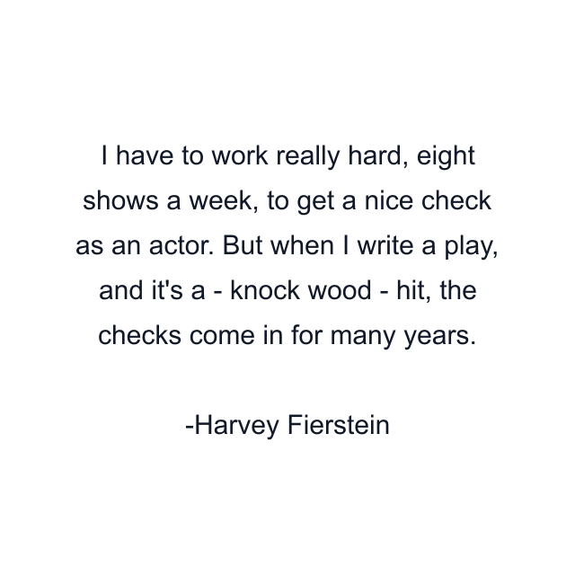 I have to work really hard, eight shows a week, to get a nice check as an actor. But when I write a play, and it's a - knock wood - hit, the checks come in for many years.