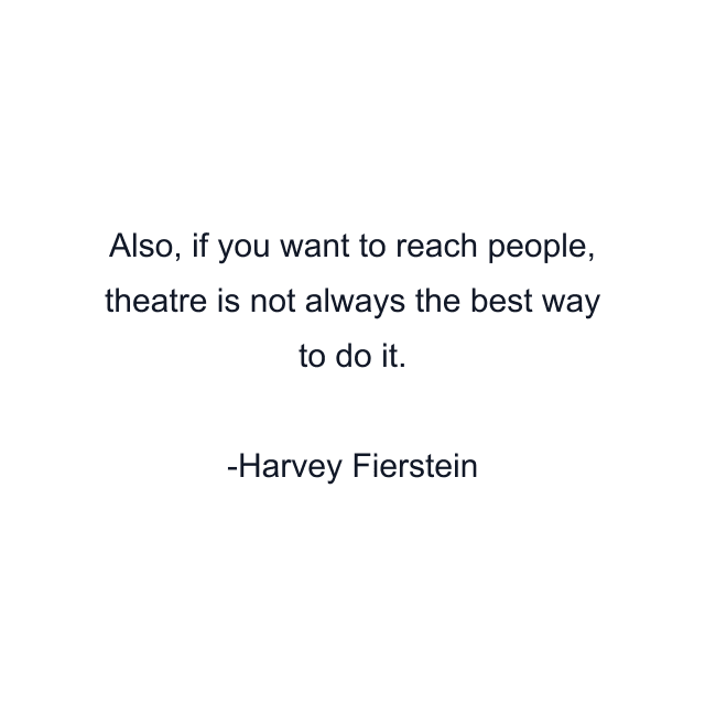 Also, if you want to reach people, theatre is not always the best way to do it.