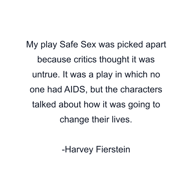 My play Safe Sex was picked apart because critics thought it was untrue. It was a play in which no one had AIDS, but the characters talked about how it was going to change their lives.