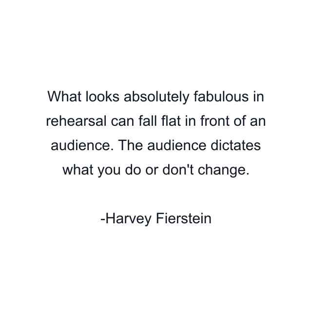 What looks absolutely fabulous in rehearsal can fall flat in front of an audience. The audience dictates what you do or don't change.