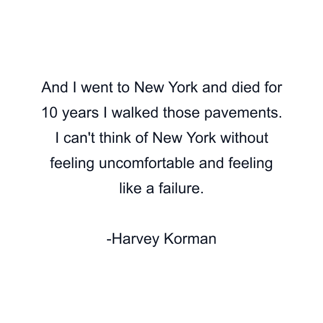 And I went to New York and died for 10 years I walked those pavements. I can't think of New York without feeling uncomfortable and feeling like a failure.