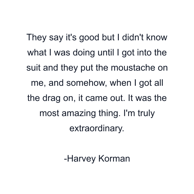 They say it's good but I didn't know what I was doing until I got into the suit and they put the moustache on me, and somehow, when I got all the drag on, it came out. It was the most amazing thing. I'm truly extraordinary.