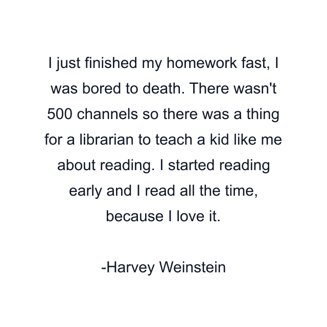 I just finished my homework fast, I was bored to death. There wasn't 500 channels so there was a thing for a librarian to teach a kid like me about reading. I started reading early and I read all the time, because I love it.