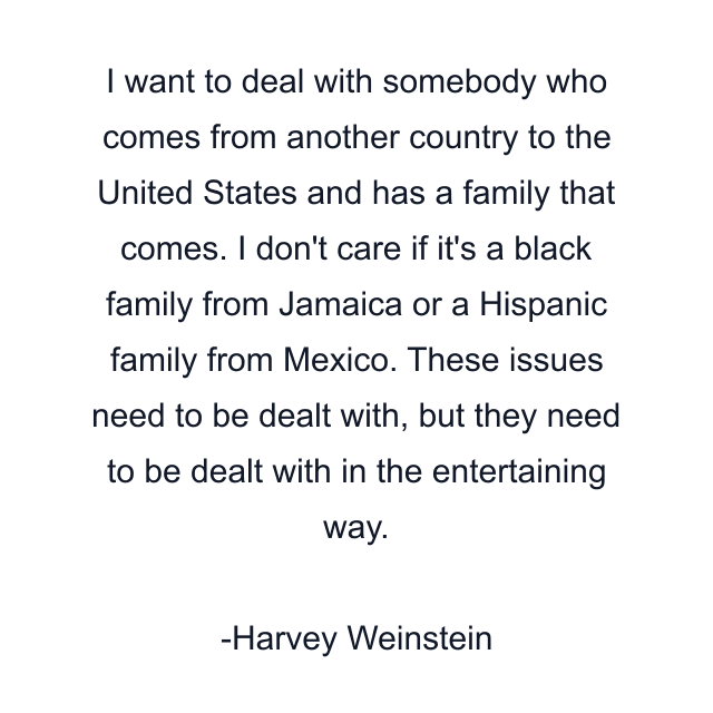 I want to deal with somebody who comes from another country to the United States and has a family that comes. I don't care if it's a black family from Jamaica or a Hispanic family from Mexico. These issues need to be dealt with, but they need to be dealt with in the entertaining way.