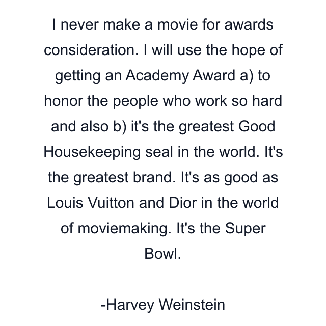 I never make a movie for awards consideration. I will use the hope of getting an Academy Award a) to honor the people who work so hard and also b) it's the greatest Good Housekeeping seal in the world. It's the greatest brand. It's as good as Louis Vuitton and Dior in the world of moviemaking. It's the Super Bowl.