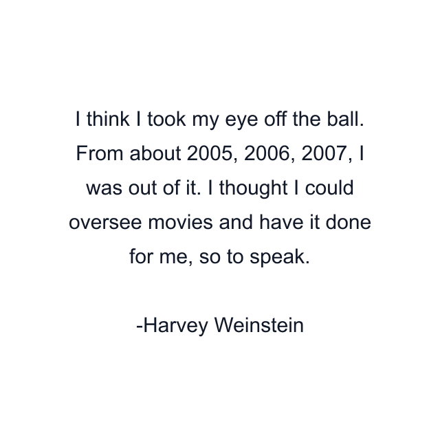 I think I took my eye off the ball. From about 2005, 2006, 2007, I was out of it. I thought I could oversee movies and have it done for me, so to speak.