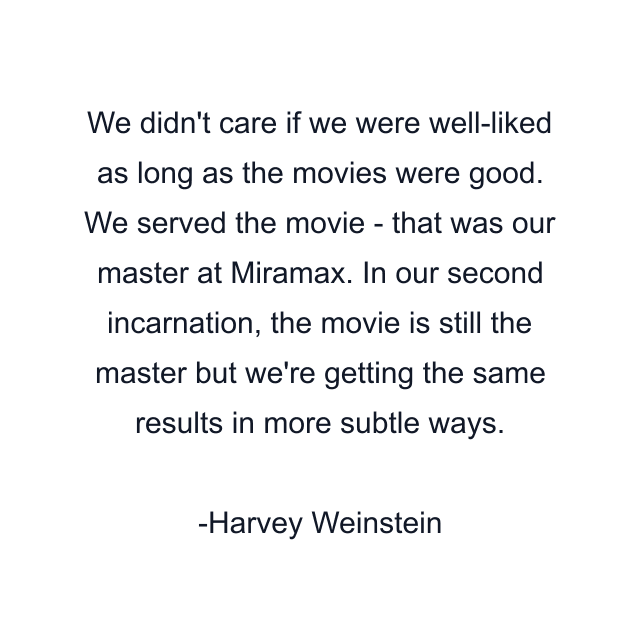 We didn't care if we were well-liked as long as the movies were good. We served the movie - that was our master at Miramax. In our second incarnation, the movie is still the master but we're getting the same results in more subtle ways.