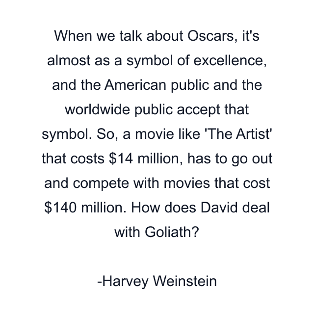 When we talk about Oscars, it's almost as a symbol of excellence, and the American public and the worldwide public accept that symbol. So, a movie like 'The Artist' that costs $14 million, has to go out and compete with movies that cost $140 million. How does David deal with Goliath?