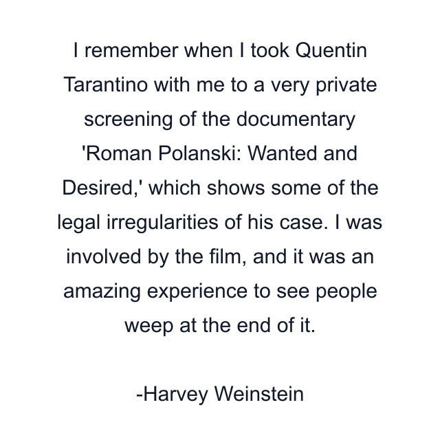 I remember when I took Quentin Tarantino with me to a very private screening of the documentary 'Roman Polanski: Wanted and Desired,' which shows some of the legal irregularities of his case. I was involved by the film, and it was an amazing experience to see people weep at the end of it.