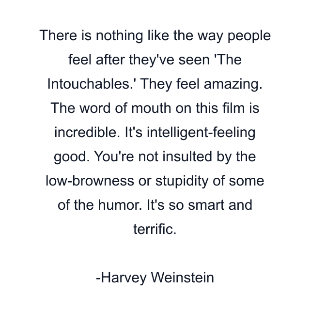 There is nothing like the way people feel after they've seen 'The Intouchables.' They feel amazing. The word of mouth on this film is incredible. It's intelligent-feeling good. You're not insulted by the low-browness or stupidity of some of the humor. It's so smart and terrific.