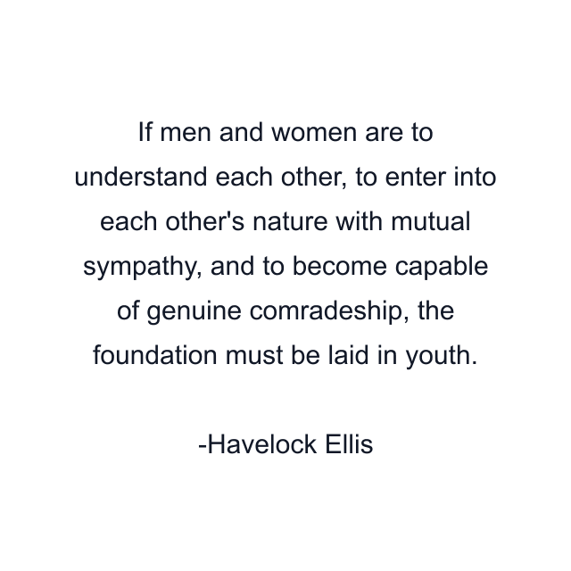 If men and women are to understand each other, to enter into each other's nature with mutual sympathy, and to become capable of genuine comradeship, the foundation must be laid in youth.