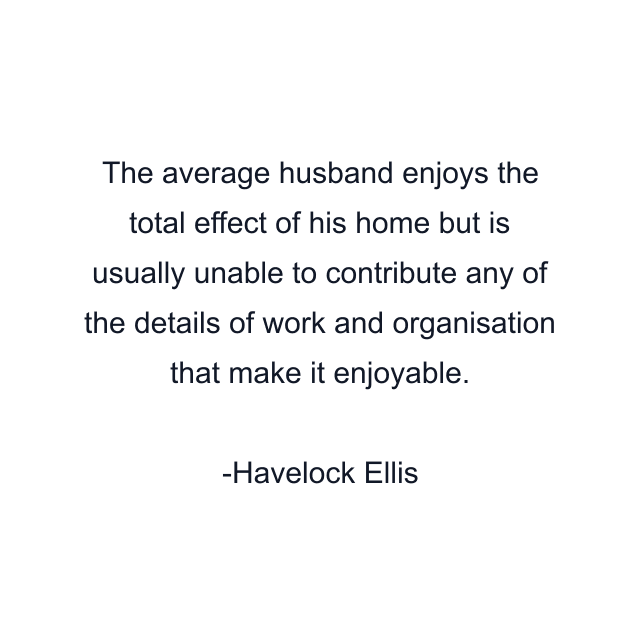 The average husband enjoys the total effect of his home but is usually unable to contribute any of the details of work and organisation that make it enjoyable.