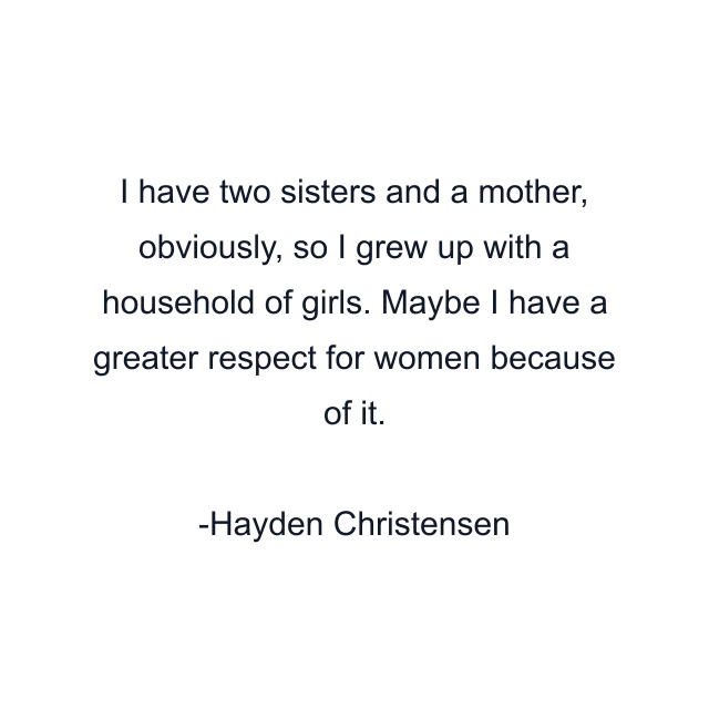 I have two sisters and a mother, obviously, so I grew up with a household of girls. Maybe I have a greater respect for women because of it.