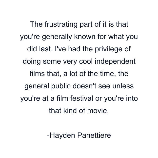 The frustrating part of it is that you're generally known for what you did last. I've had the privilege of doing some very cool independent films that, a lot of the time, the general public doesn't see unless you're at a film festival or you're into that kind of movie.