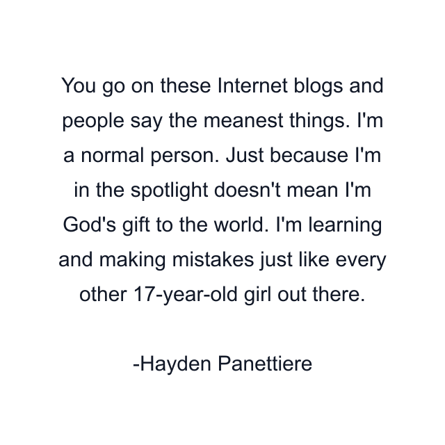 You go on these Internet blogs and people say the meanest things. I'm a normal person. Just because I'm in the spotlight doesn't mean I'm God's gift to the world. I'm learning and making mistakes just like every other 17-year-old girl out there.