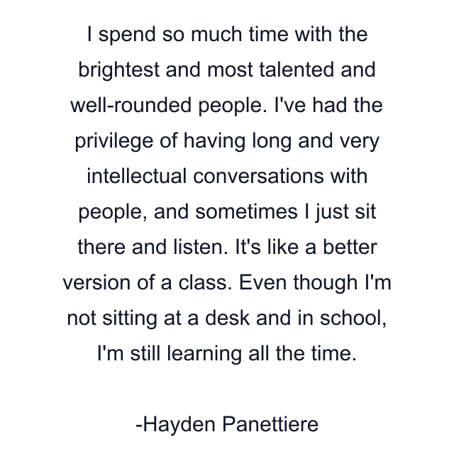 I spend so much time with the brightest and most talented and well-rounded people. I've had the privilege of having long and very intellectual conversations with people, and sometimes I just sit there and listen. It's like a better version of a class. Even though I'm not sitting at a desk and in school, I'm still learning all the time.