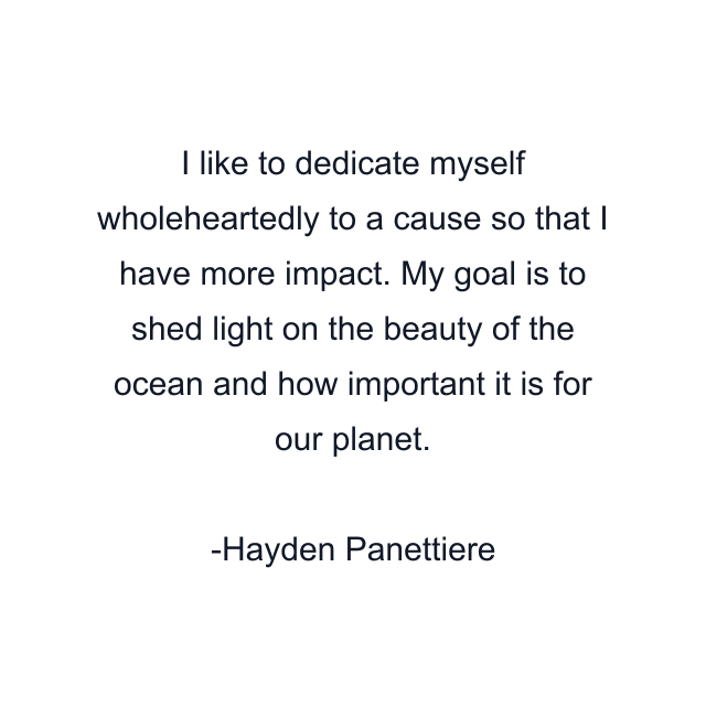 I like to dedicate myself wholeheartedly to a cause so that I have more impact. My goal is to shed light on the beauty of the ocean and how important it is for our planet.