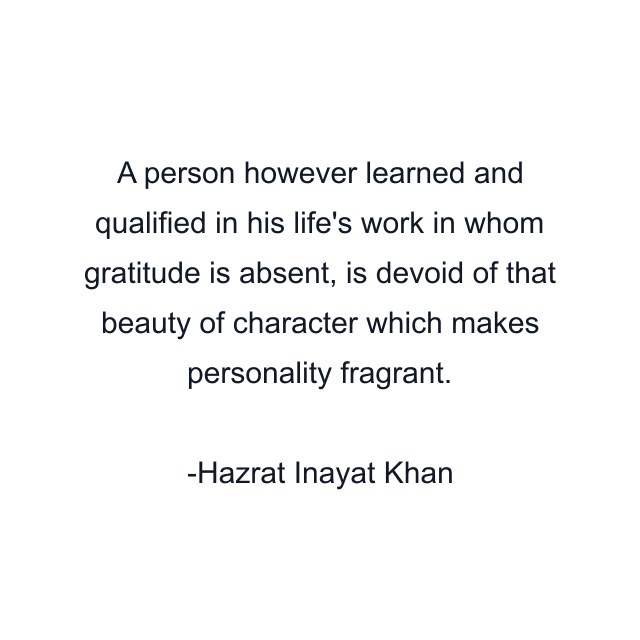 A person however learned and qualified in his life's work in whom gratitude is absent, is devoid of that beauty of character which makes personality fragrant.