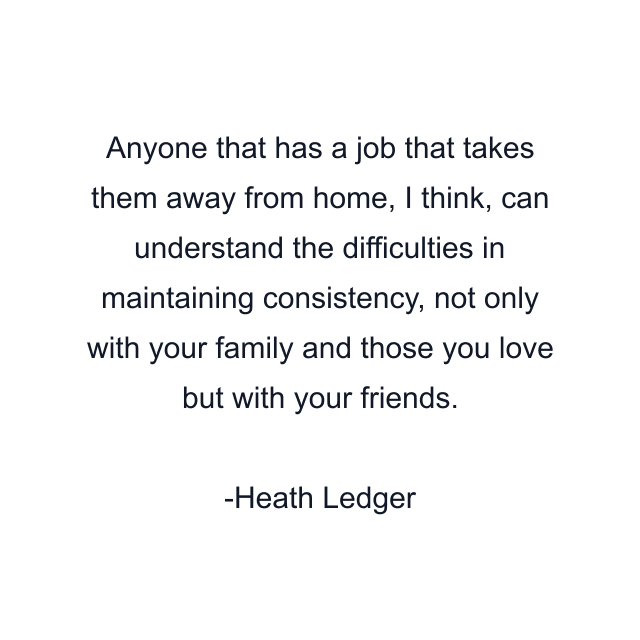 Anyone that has a job that takes them away from home, I think, can understand the difficulties in maintaining consistency, not only with your family and those you love but with your friends.