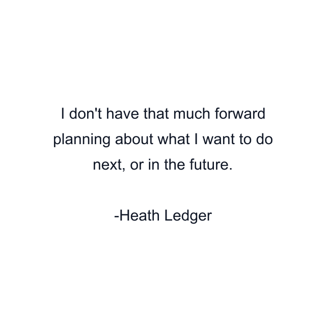 I don't have that much forward planning about what I want to do next, or in the future.