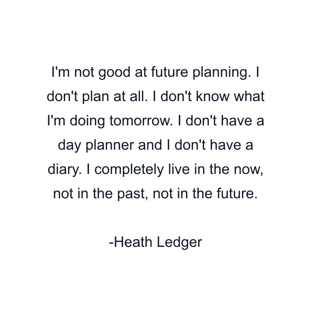 I'm not good at future planning. I don't plan at all. I don't know what I'm doing tomorrow. I don't have a day planner and I don't have a diary. I completely live in the now, not in the past, not in the future.