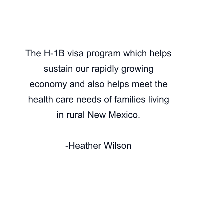 The H-1B visa program which helps sustain our rapidly growing economy and also helps meet the health care needs of families living in rural New Mexico.