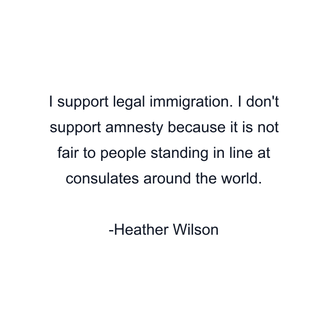 I support legal immigration. I don't support amnesty because it is not fair to people standing in line at consulates around the world.