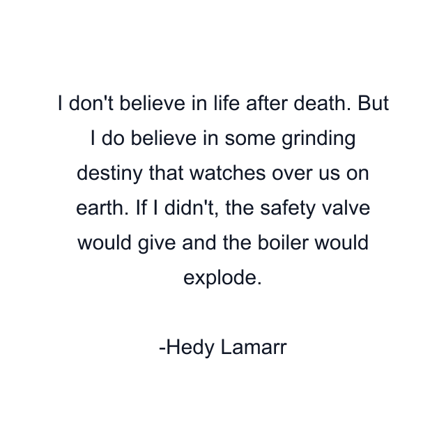 I don't believe in life after death. But I do believe in some grinding destiny that watches over us on earth. If I didn't, the safety valve would give and the boiler would explode.