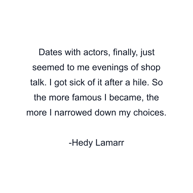 Dates with actors, finally, just seemed to me evenings of shop talk. I got sick of it after a hile. So the more famous I became, the more I narrowed down my choices.