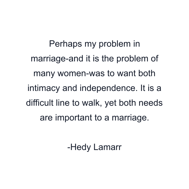 Perhaps my problem in marriage-and it is the problem of many women-was to want both intimacy and independence. It is a difficult line to walk, yet both needs are important to a marriage.