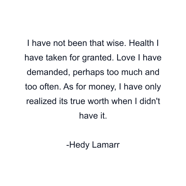 I have not been that wise. Health I have taken for granted. Love I have demanded, perhaps too much and too often. As for money, I have only realized its true worth when I didn't have it.