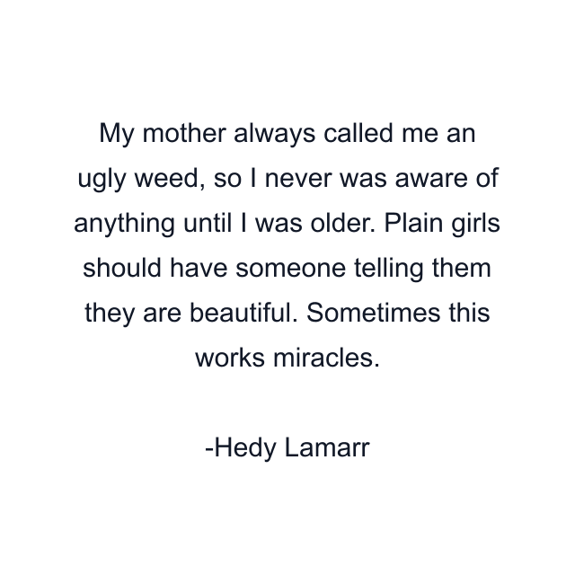 My mother always called me an ugly weed, so I never was aware of anything until I was older. Plain girls should have someone telling them they are beautiful. Sometimes this works miracles.