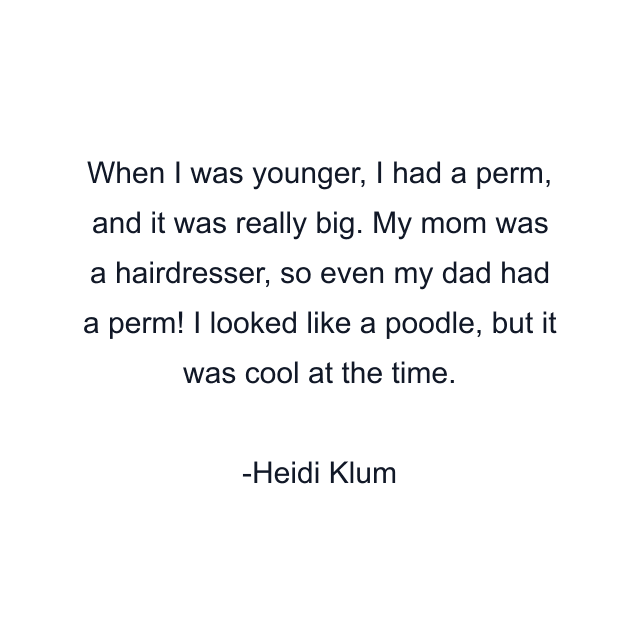 When I was younger, I had a perm, and it was really big. My mom was a hairdresser, so even my dad had a perm! I looked like a poodle, but it was cool at the time.