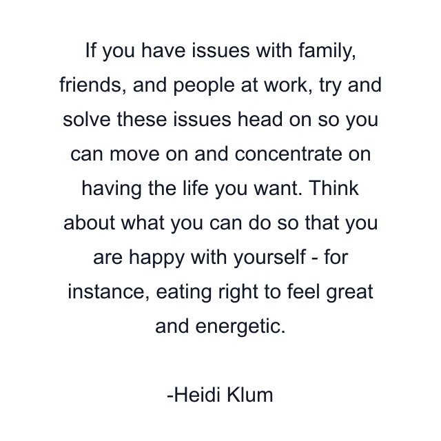 If you have issues with family, friends, and people at work, try and solve these issues head on so you can move on and concentrate on having the life you want. Think about what you can do so that you are happy with yourself - for instance, eating right to feel great and energetic.