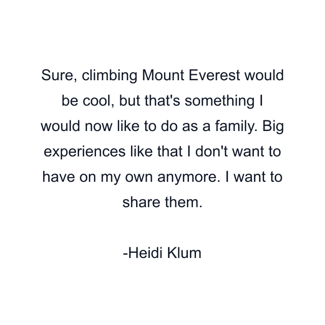 Sure, climbing Mount Everest would be cool, but that's something I would now like to do as a family. Big experiences like that I don't want to have on my own anymore. I want to share them.