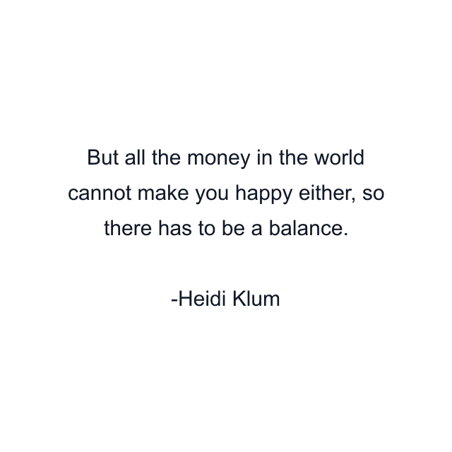 But all the money in the world cannot make you happy either, so there has to be a balance.