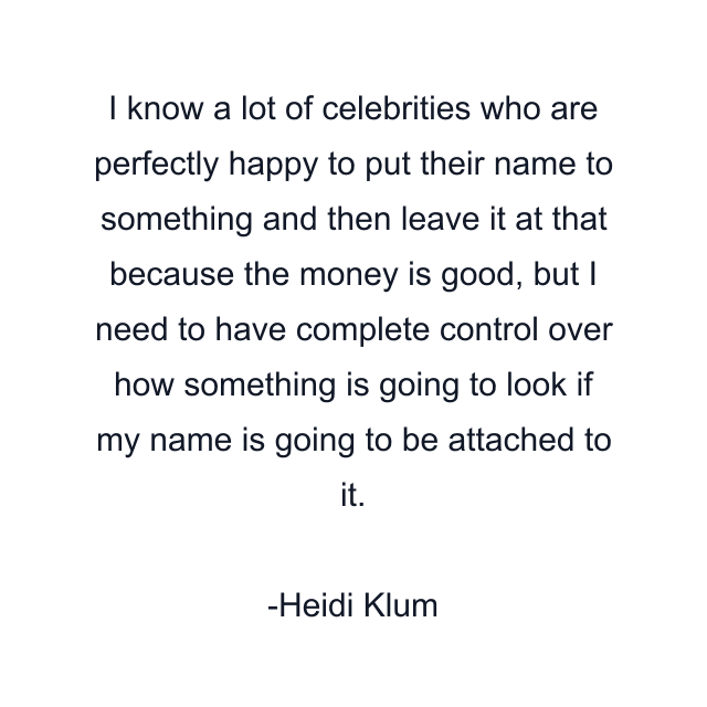 I know a lot of celebrities who are perfectly happy to put their name to something and then leave it at that because the money is good, but I need to have complete control over how something is going to look if my name is going to be attached to it.