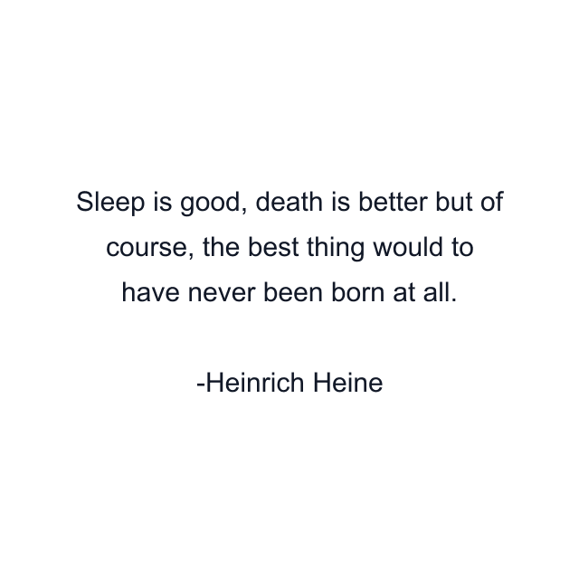 Sleep is good, death is better but of course, the best thing would to have never been born at all.