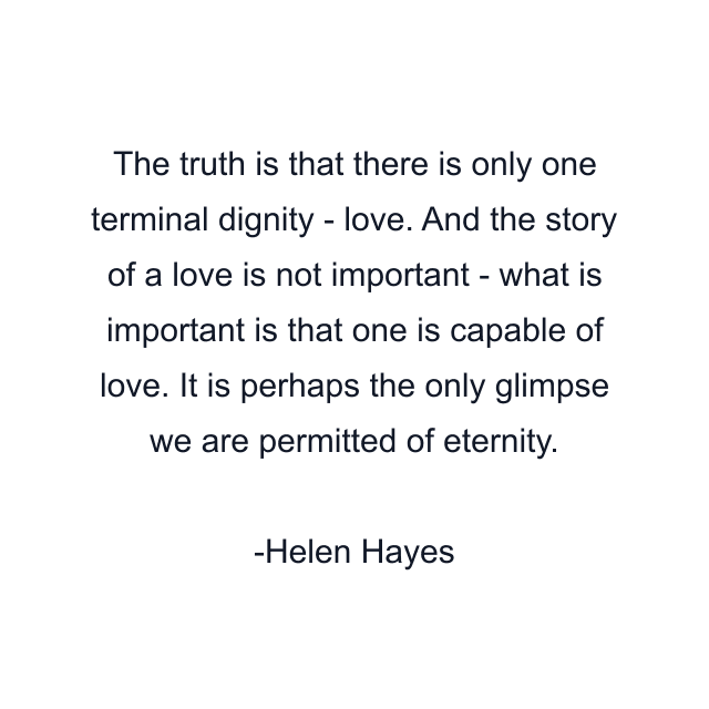 The truth is that there is only one terminal dignity - love. And the story of a love is not important - what is important is that one is capable of love. It is perhaps the only glimpse we are permitted of eternity.