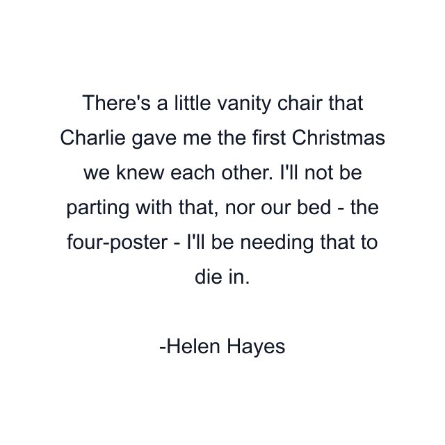 There's a little vanity chair that Charlie gave me the first Christmas we knew each other. I'll not be parting with that, nor our bed - the four-poster - I'll be needing that to die in.