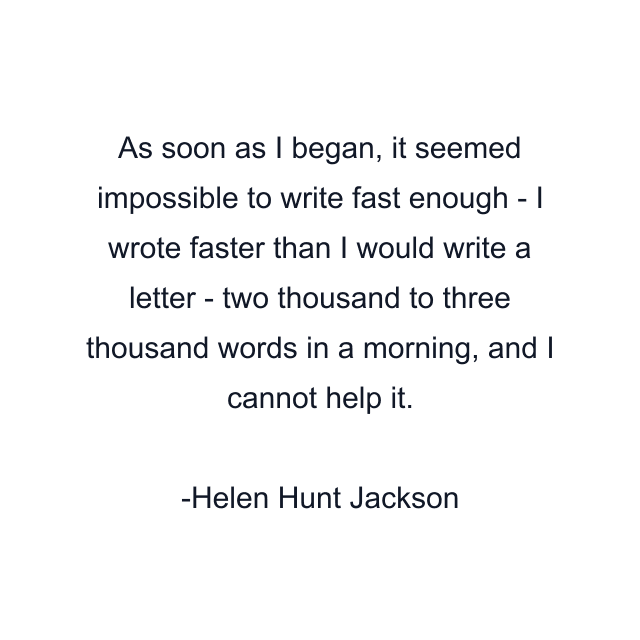 As soon as I began, it seemed impossible to write fast enough - I wrote faster than I would write a letter - two thousand to three thousand words in a morning, and I cannot help it.