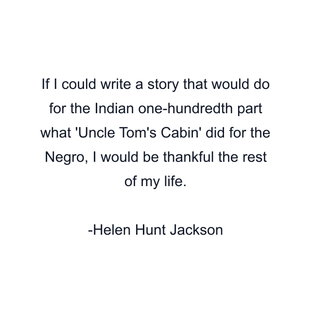 If I could write a story that would do for the Indian one-hundredth part what 'Uncle Tom's Cabin' did for the Negro, I would be thankful the rest of my life.